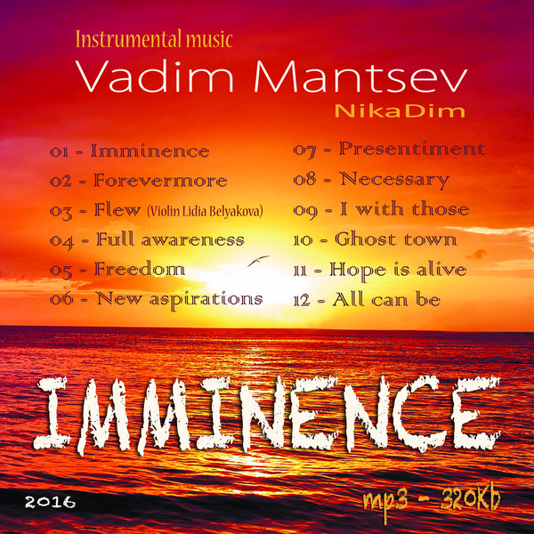 The album of instrumental music "Imminence"
Composer Vadim Mantsev (NikaDim)
Format album - Mp3
Quality: 320Kb
The size of the album - 107 Mb
Release Data - January 2016
Time: 00:43:48
Number of tracks: 12
01 - Imminence 
02 - Forevermore 
03 - Flew 
04 - Full awareness 
05 - Freedom 
06 - New aspirations 
07 - Presentiment 
08 - Necessary 
09 - I with those 
10 - Ghost town 
11 - Hope is alive 
12 - All can be